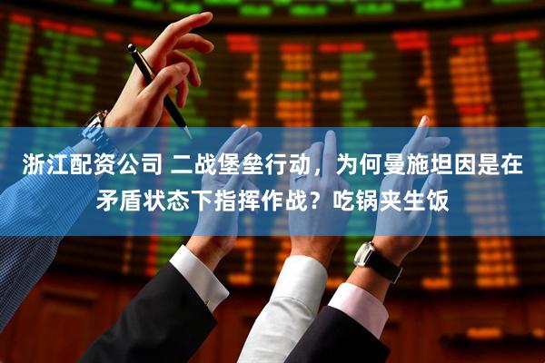 浙江配资公司 二战堡垒行动，为何曼施坦因是在矛盾状态下指挥作战？吃锅夹生饭