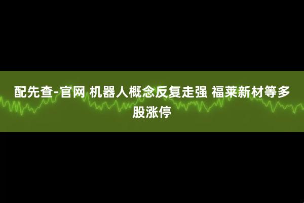 配先查-官网 机器人概念反复走强 福莱新材等多股涨停