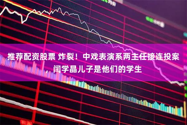 推荐配资股票 炸裂！中戏表演系两主任接连投案，闫学晶儿子是他们的学生