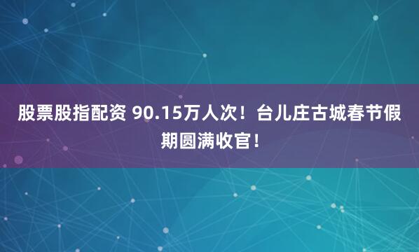 股票股指配资 90.15万人次！台儿庄古城春节假期圆满收官！