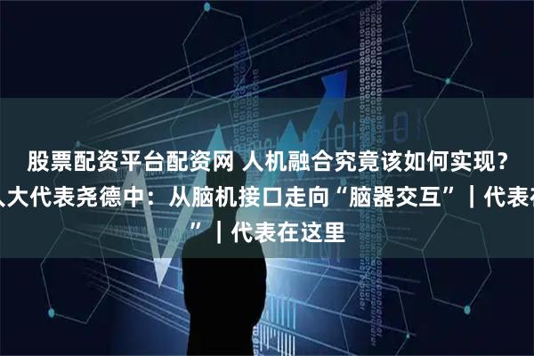 股票配资平台配资网 人机融合究竟该如何实现？全国人大代表尧德中：从脑机接口走向“脑器交互”｜代表在这里