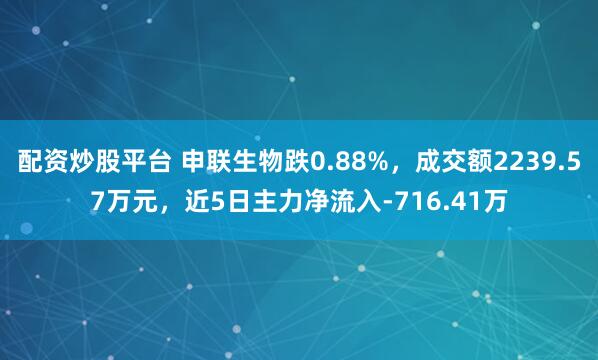 配资炒股平台 申联生物跌0.88%，成交额2239.57万元，近5日主力净流入-716.41万