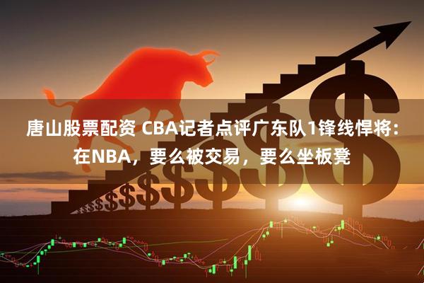 唐山股票配资 CBA记者点评广东队1锋线悍将：在NBA，要么被交易，要么坐板凳