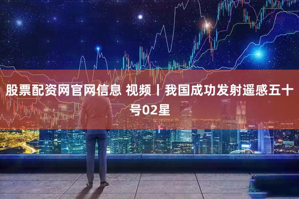 股票配资网官网信息 视频丨我国成功发射遥感五十号02星