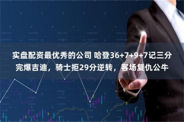实盘配资最优秀的公司 哈登36+7+9+7记三分完爆吉迪，骑士拒29分逆转，客场复仇公牛