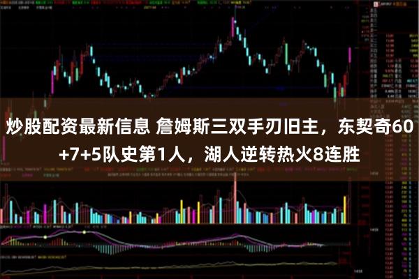 炒股配资最新信息 詹姆斯三双手刃旧主，东契奇60+7+5队史第1人，湖人逆转热火8连胜