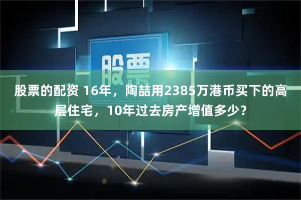 股票的配资 16年，陶喆用2385万港币买下的高层住宅，10年过去房产增值多少？