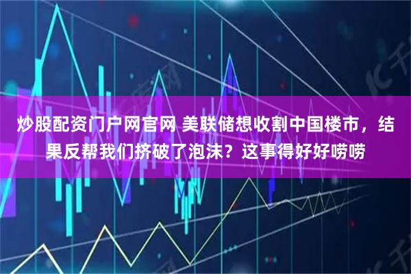 炒股配资门户网官网 美联储想收割中国楼市，结果反帮我们挤破了泡沫？这事得好好唠唠