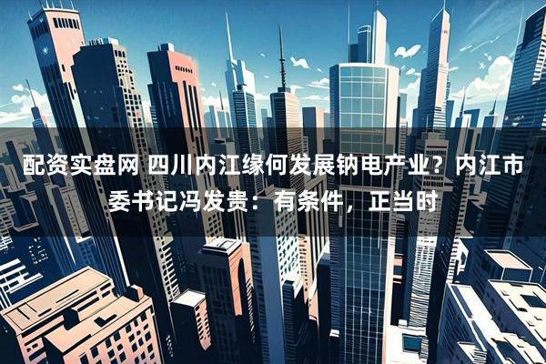 配资实盘网 四川内江缘何发展钠电产业？内江市委书记冯发贵：有条件，正当时